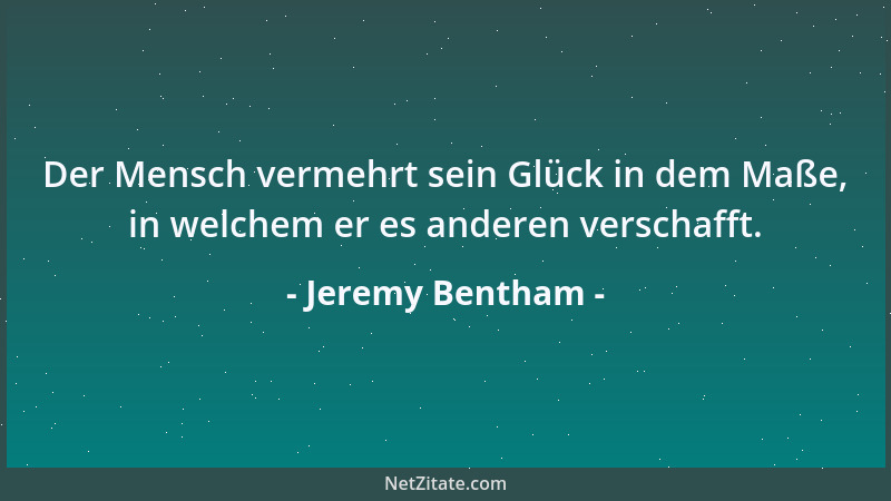 Jeremy Bentham - Der Mensch vermehrt sein Glück in dem Maße, in welchem er es anderen verschafft....