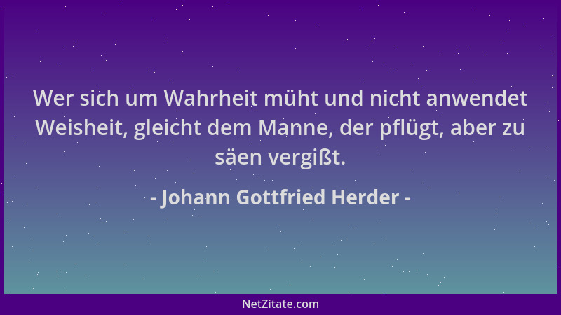 Johann Gottfried Herder - Wer sich um Wahrheit müht und nicht anwendet Weisheit, gleicht dem Manne, der pflügt, aber zu säe...