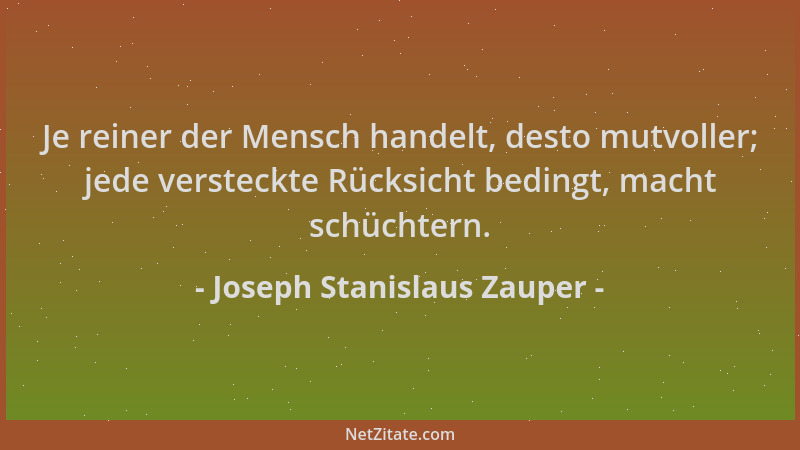Joseph Stanislaus Zauper - Je reiner der Mensch handelt, desto mutvoller; jede versteckte Rücksicht bedingt, macht schüchte...