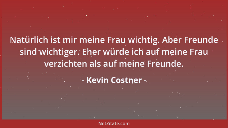 Kevin Costner - Natürlich ist mir meine Frau wichtig. Aber Freunde sind wichtiger. Eher würde ich auf meine Frau verzichten...