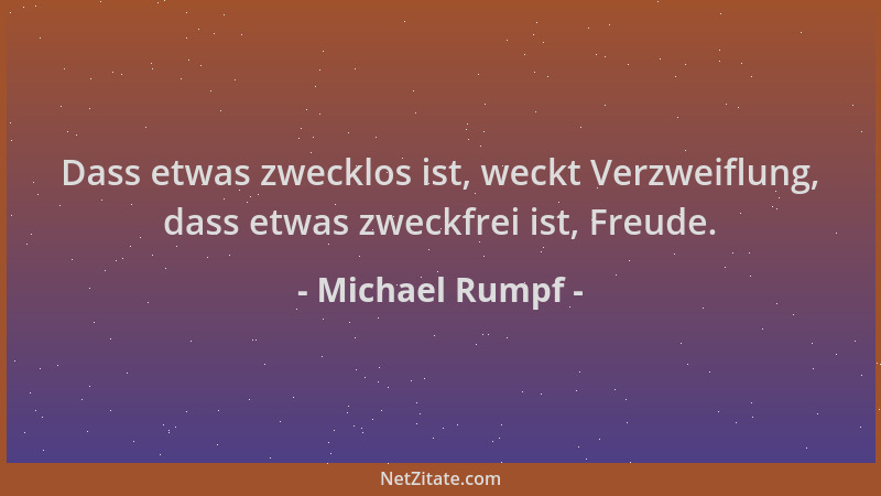 Michael Rumpf - Dass etwas zwecklos ist, weckt Verzweiflung, dass etwas zweckfrei ist, Freude....