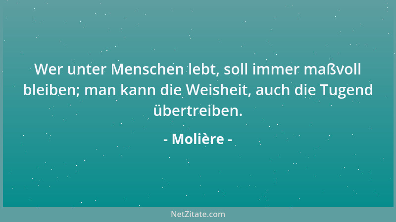 Molière - Wer unter Menschen lebt, soll immer maßvoll bleiben; man kann die Weisheit, auch die Tugend übertreiben....