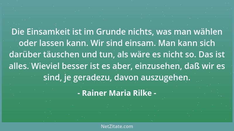 Rainer Maria Rilke - Die Einsamkeit ist im Grunde nichts, was man wählen oder lassen kann. Wir sind einsam. Man kann sich d...