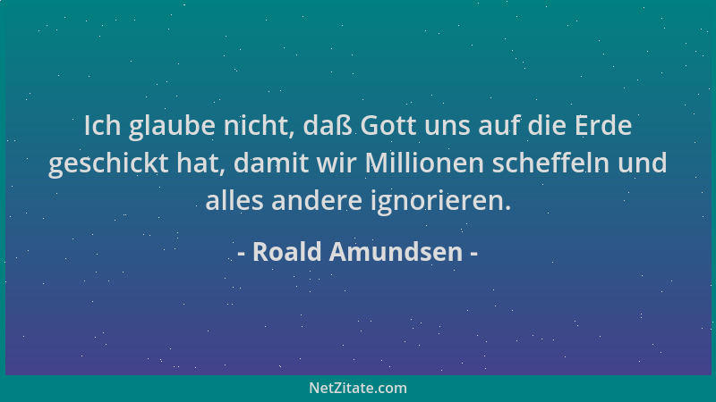 Roald Amundsen - Ich glaube nicht, daß Gott uns auf die Erde geschickt hat, damit wir Millionen scheffeln und alles andere...