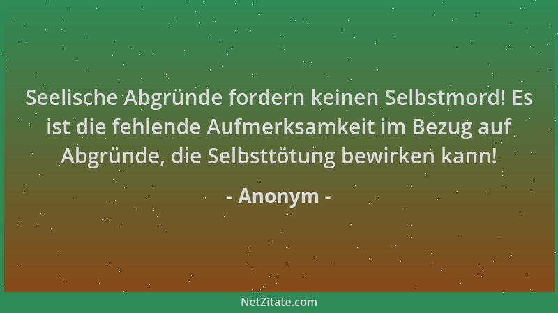 Anonym - Seelische Abgründe fordern keinen Selbstmord! Es ist die fehlende Aufmerksamkeit im Bezug auf Abgründe, die Selbst...