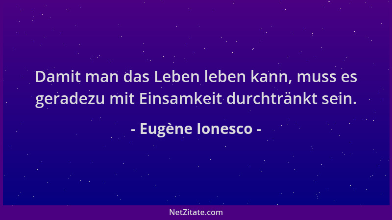 Eugène Ionesco - Damit man das Leben leben kann, muss es geradezu mit Einsamkeit durchtränkt sein....
