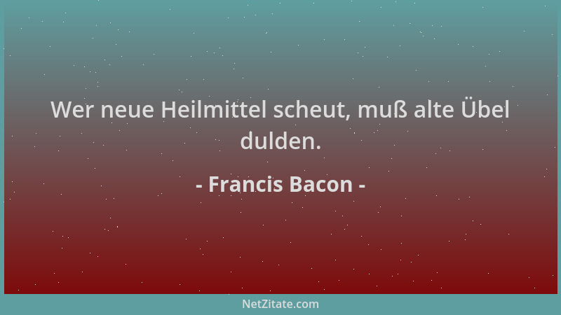 Francis Bacon - Wer neue Heilmittel scheut, muß alte Übel dulden....