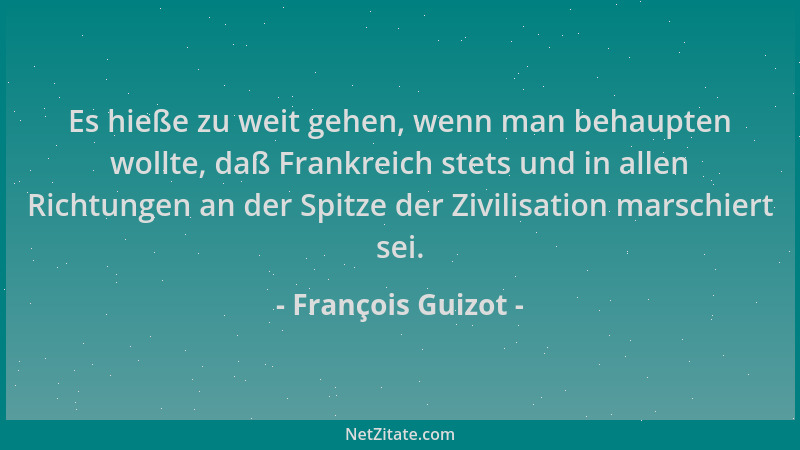 François Guizot - Es hieße zu weit gehen, wenn man behaupten wollte, daß Frankreich stets und in allen Richtungen an der Sp...