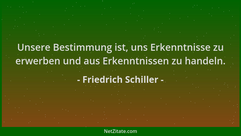 Friedrich Schiller - Unsere Bestimmung ist, uns Erkenntnisse zu erwerben und aus Erkenntnissen zu handeln....