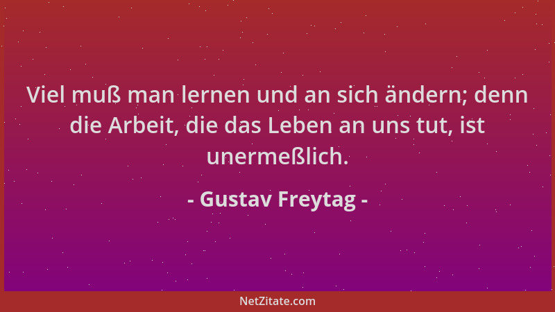 Gustav Freytag - Viel muß man lernen und an sich ändern; denn die Arbeit, die das Leben an uns tut, ist unermeßlich....