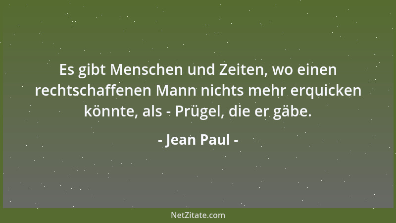 Jean Paul - Es gibt Menschen und Zeiten, wo einen rechtschaffenen Mann nichts mehr erquicken könnte, als - Prügel, die er g...