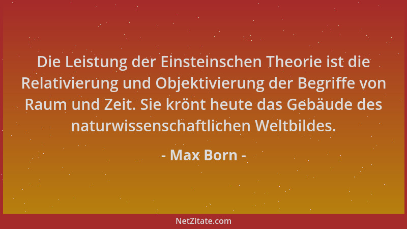Max Born - Die Leistung der Einsteinschen Theorie ist die Relativierung und Objektivierung der Begriffe von Raum und Zeit....