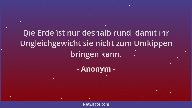 Anonym - Die Erde ist nur deshalb rund, damit ihr Ungleichgewicht sie nicht zum Umkippen bringen kann....