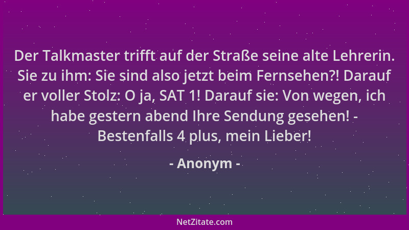 Anonym - Der Talkmaster trifft auf der Straße seine alte Lehrerin. Sie zu ihm: Sie sind also jetzt beim Fernsehen?! Darauf...