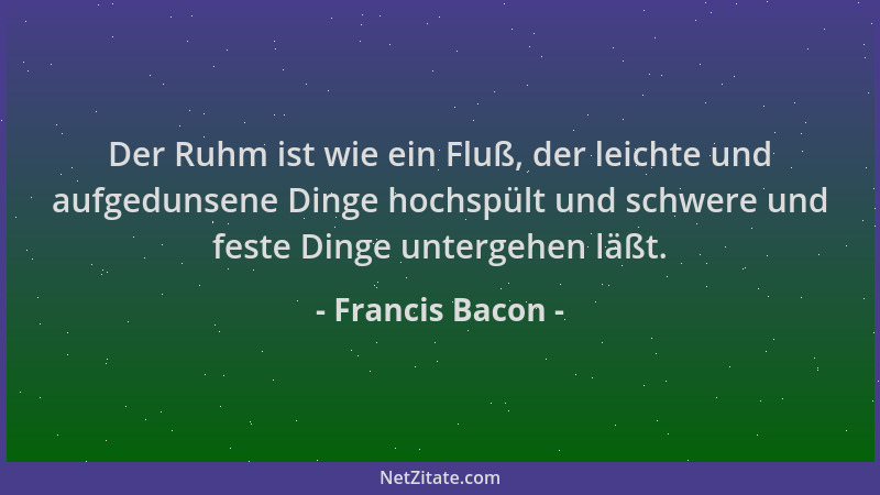 Francis Bacon - Der Ruhm ist wie ein Fluß, der leichte und aufgedunsene Dinge hochspült und schwere und feste Dinge unterge...