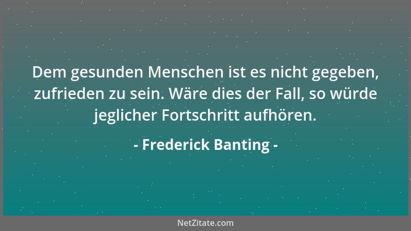 Frederick Banting - Dem gesunden Menschen ist es nicht gegeben, zufrieden zu sein. Wäre dies der Fall, so würde jeglicher F...