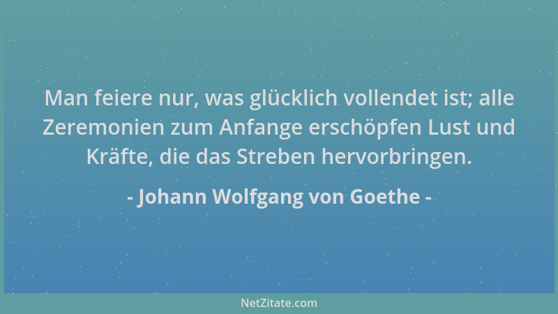Johann Wolfgang von Goethe - Man feiere nur, was glücklich vollendet ist; alle Zeremonien zum Anfange erschöpfen Lust und K...