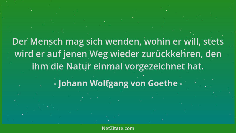 Johann Wolfgang von Goethe - Der Mensch mag sich wenden, wohin er will, stets wird er auf jenen Weg wieder zurückkehren, de...