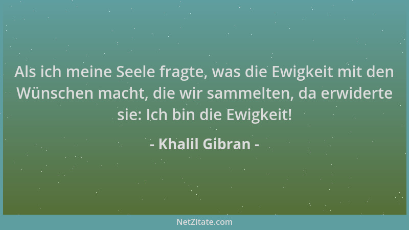 Khalil Gibran - Als ich meine Seele fragte, was die Ewigkeit mit den Wünschen macht, die wir sammelten, da erwiderte sie: I...