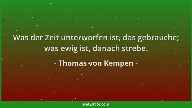 Thomas von Kempen - Was der Zeit unterworfen ist, das gebrauche; was ewig ist, danach strebe....