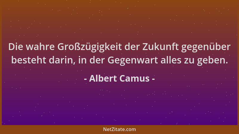 Albert Camus - Die wahre Großzügigkeit der Zukunft gegenüber besteht darin, in der Gegenwart alles zu geben....