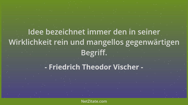 Friedrich Theodor Vischer - Idee bezeichnet immer den in seiner Wirklichkeit rein und mangellos gegenwärtigen Begriff....