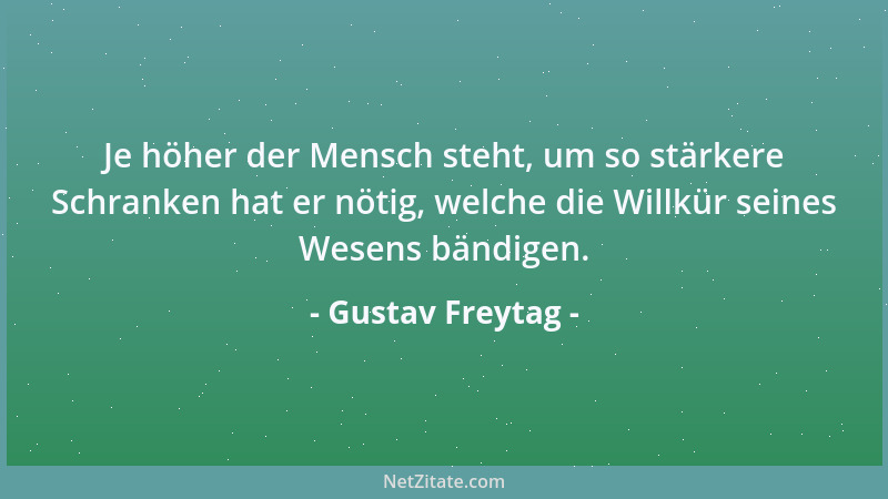 Gustav Freytag - Je höher der Mensch steht, um so stärkere Schranken hat er nötig, welche die Willkür seines Wesens bändige...