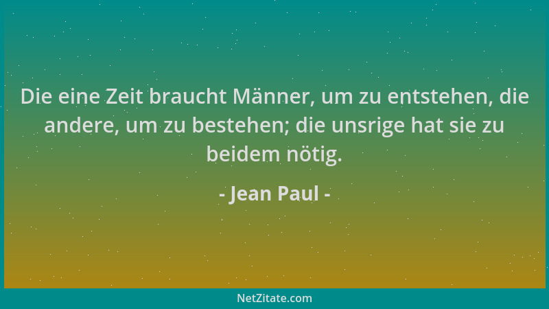 Jean Paul - Die eine Zeit braucht Männer, um zu entstehen, die andere, um zu bestehen; die unsrige hat sie zu beidem nötig....