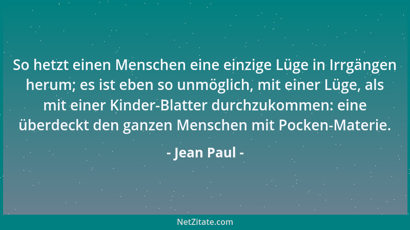 Jean Paul - So hetzt einen Menschen eine einzige Lüge in Irrgängen herum; es ist eben so unmöglich, mit einer Lüge, als mit...