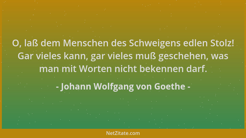 Johann Wolfgang von Goethe - O, laß dem Menschen des Schweigens edlen Stolz! Gar vieles kann, gar vieles muß geschehen, was...