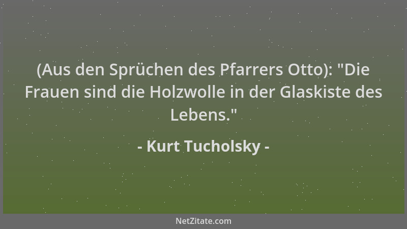 Kurt Tucholsky - (Aus den Sprüchen des Pfarrers Otto):  "Die Frauen sind die Holzwolle in der Glaskiste des Lebens. "...