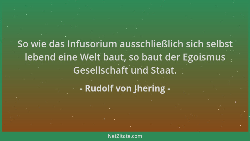 Rudolf von Jhering - So wie das Infusorium ausschließlich sich selbst lebend eine Welt baut, so baut der Egoismus Gesellsch...
