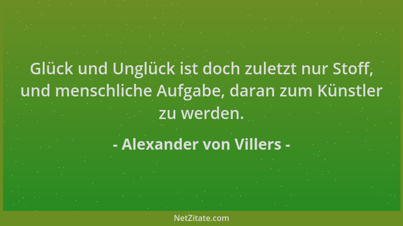 Alexander von Villers - Glück und Unglück ist doch zuletzt nur Stoff, und menschliche Aufgabe, daran zum Künstler zu werden...