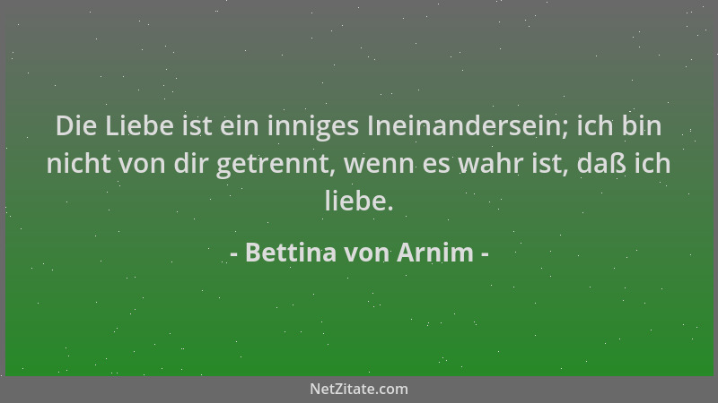 Bettina von Arnim - Die Liebe ist ein inniges Ineinandersein; ich bin nicht von dir getrennt, wenn es wahr ist, daß ich lie...