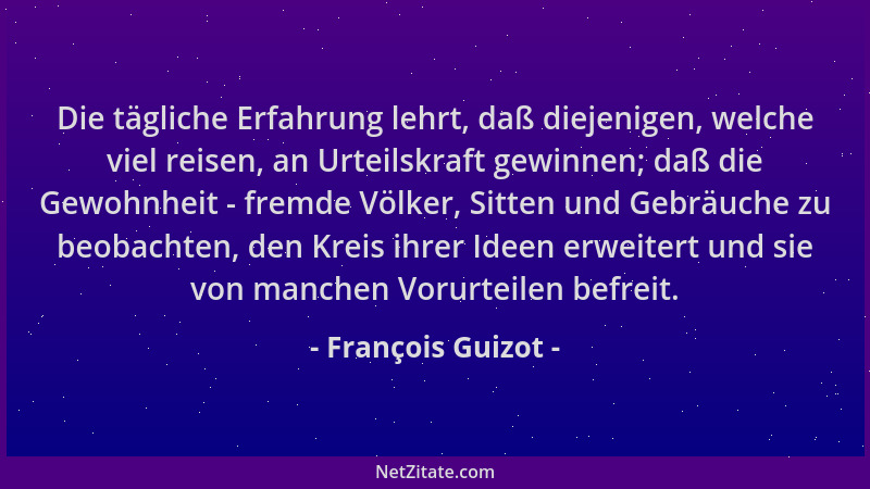 François Guizot - Die tägliche Erfahrung lehrt, daß diejenigen, welche viel reisen, an Urteilskraft gewinnen; daß die Gewoh...