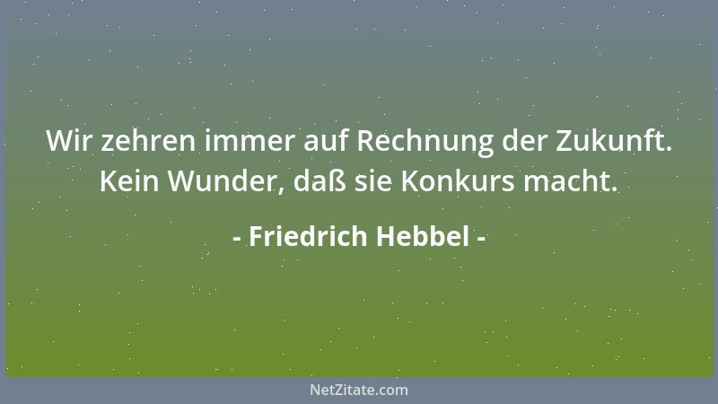 Friedrich Hebbel - Wir zehren immer auf Rechnung der Zukunft. Kein Wunder, daß sie Konkurs macht....
