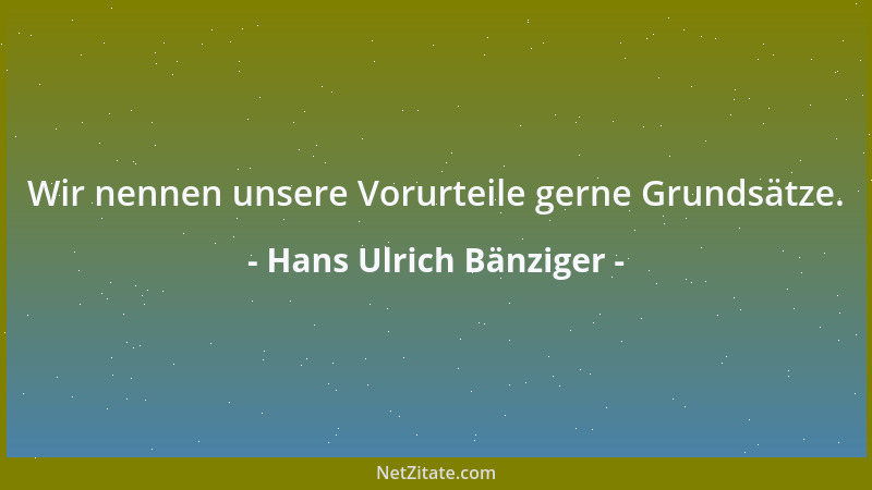 Hans Ulrich Bänziger - Wir nennen unsere Vorurteile gerne Grundsätze....