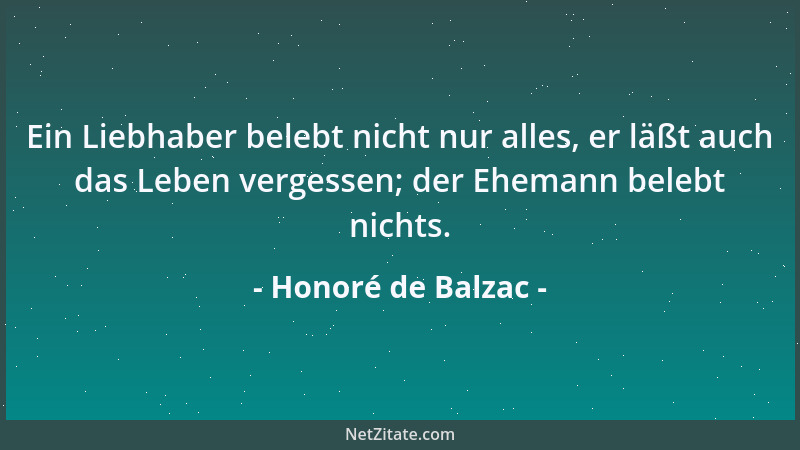Honoré de Balzac - Ein Liebhaber belebt nicht nur alles, er läßt auch das Leben vergessen; der Ehemann belebt nichts....