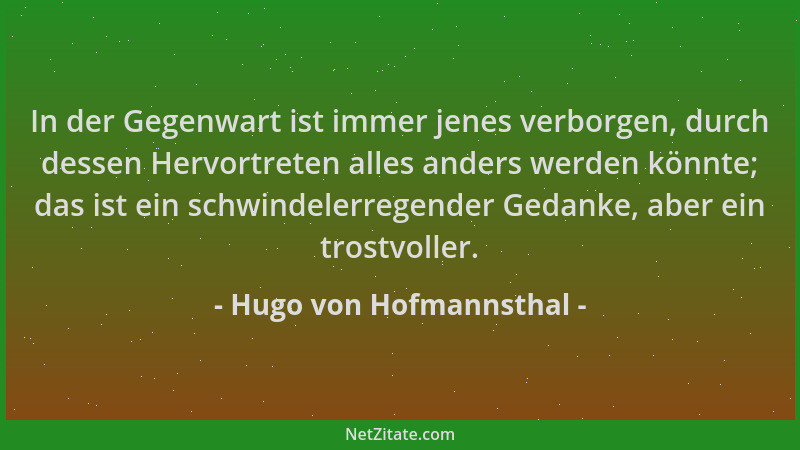 Hugo von Hofmannsthal - In der Gegenwart ist immer jenes verborgen, durch dessen Hervortreten alles anders werden könnte; d...