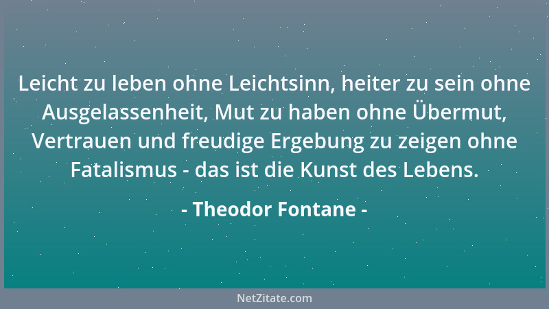 Theodor Fontane - Leicht zu leben ohne Leichtsinn, heiter zu sein ohne Ausgelassenheit, Mut zu haben ohne Übermut, Vertraue...