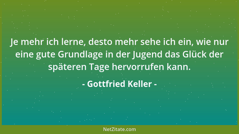 Gottfried Keller - Je mehr ich lerne, desto mehr sehe ich ein, wie nur eine gute Grundlage in der Jugend das Glück der spät...
