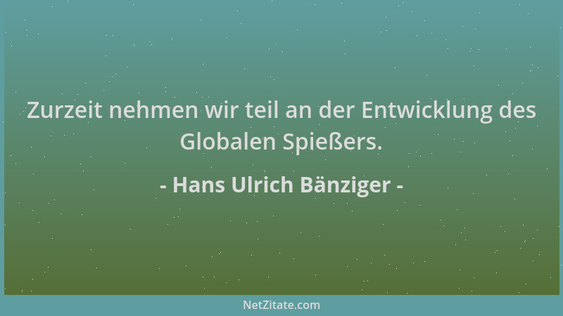 Hans Ulrich Bänziger - Zurzeit nehmen wir teil an der Entwicklung des Globalen Spießers....