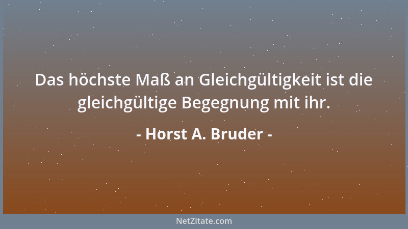 Horst A. Bruder - Das höchste Maß an Gleichgültigkeit ist die gleichgültige Begegnung mit ihr....