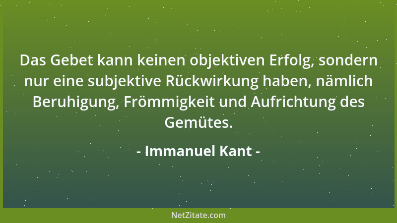 Immanuel Kant - Das Gebet kann keinen objektiven Erfolg, sondern nur eine subjektive Rückwirkung haben, nämlich Beruhigung,...