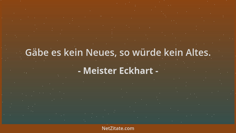Meister Eckhart - Gäbe es kein Neues, so würde kein Altes....
