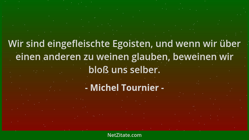 Michel Tournier - Wir sind eingefleischte Egoisten, und wenn wir über einen anderen zu weinen glauben, beweinen wir bloß un...