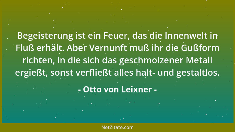Otto von Leixner - Begeisterung ist ein Feuer, das die Innenwelt in Fluß erhält. Aber Vernunft muß ihr die Gußform richten,...