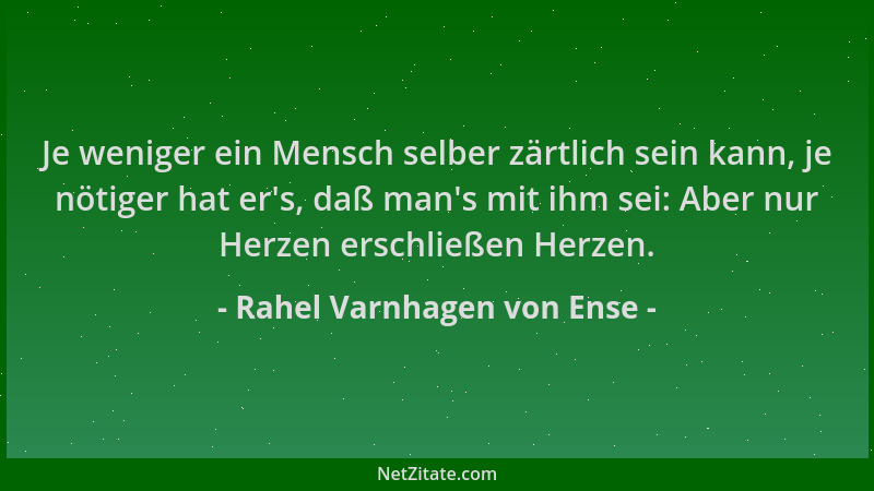 Rahel Varnhagen von Ense - Je weniger ein Mensch selber zärtlich sein kann, je nötiger hat er 's, daß man 's mit ihm sei: Abe...