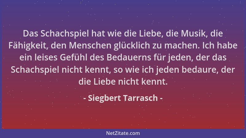 Siegbert Tarrasch - Das Schachspiel hat wie die Liebe, die Musik, die Fähigkeit, den Menschen glücklich zu machen. Ich habe...