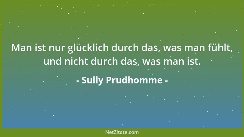Sully Prudhomme - Man ist nur glücklich durch das, was man fühlt, und nicht durch das, was man ist....